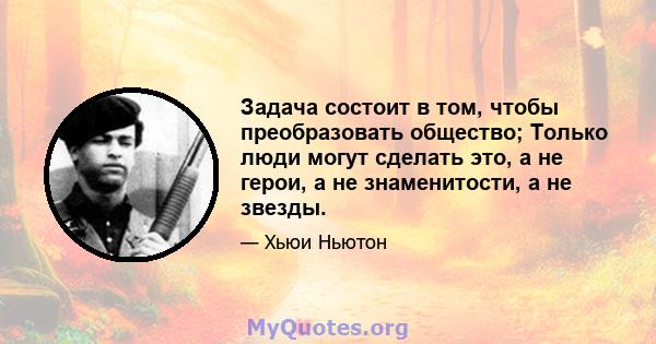 Задача состоит в том, чтобы преобразовать общество; Только люди могут сделать это, а не герои, а не знаменитости, а не звезды.