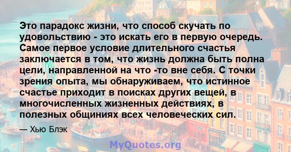 Это парадокс жизни, что способ скучать по удовольствию - это искать его в первую очередь. Самое первое условие длительного счастья заключается в том, что жизнь должна быть полна цели, направленной на что -то вне себя. С 