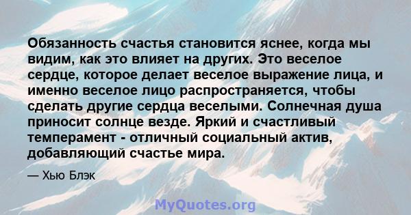 Обязанность счастья становится яснее, когда мы видим, как это влияет на других. Это веселое сердце, которое делает веселое выражение лица, и именно веселое лицо распространяется, чтобы сделать другие сердца веселыми.