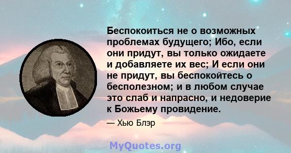 Беспокоиться не о возможных проблемах будущего; Ибо, если они придут, вы только ожидаете и добавляете их вес; И если они не придут, вы беспокойтесь о бесполезном; и в любом случае это слаб и напрасно, и недоверие к