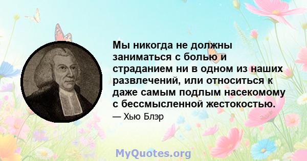 Мы никогда не должны заниматься с болью и страданием ни в одном из наших развлечений, или относиться к даже самым подлым насекомому с бессмысленной жестокостью.