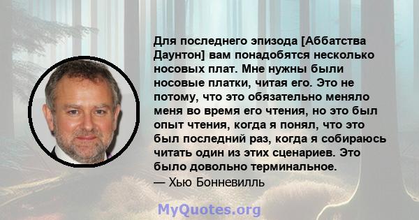 Для последнего эпизода [Аббатства Даунтон] вам понадобятся несколько носовых плат. Мне нужны были носовые платки, читая его. Это не потому, что это обязательно меняло меня во время его чтения, но это был опыт чтения,