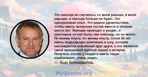 Это никогда не случалось со мной раньше, в моей карьере, и никогда больше не будет. Это одноразовый опыт. Это редкое удовольствие, чтобы иметь актерский состав вместе в течение шести лет. Экипажи приходят и уходят, и