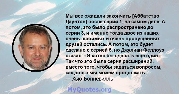 Мы все ожидали закончить [Аббатство Даунтон] после серии 1, на самом деле. А потом, это было распространено до серии 3, и именно тогда двое из наших очень любимых и очень пропущенных друзей остались. А потом, это будет