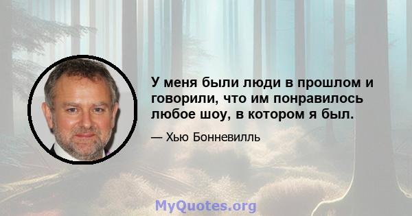 У меня были люди в прошлом и говорили, что им понравилось любое шоу, в котором я был.