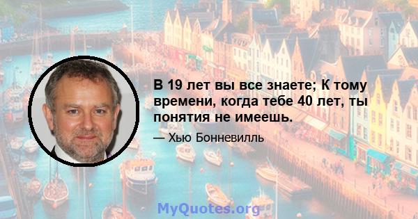 В 19 лет вы все знаете; К тому времени, когда тебе 40 лет, ты понятия не имеешь.