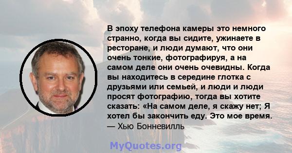 В эпоху телефона камеры это немного странно, когда вы сидите, ужинаете в ресторане, и люди думают, что они очень тонкие, фотографируя, а на самом деле они очень очевидны. Когда вы находитесь в середине глотка с друзьями 