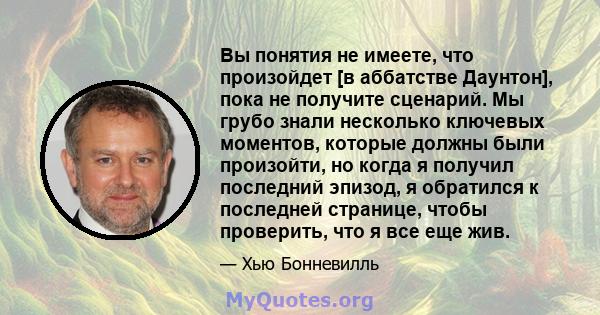 Вы понятия не имеете, что произойдет [в аббатстве Даунтон], пока не получите сценарий. Мы грубо знали несколько ключевых моментов, которые должны были произойти, но когда я получил последний эпизод, я обратился к