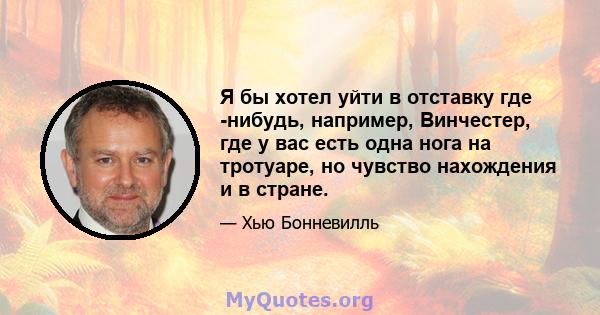 Я бы хотел уйти в отставку где -нибудь, например, Винчестер, где у вас есть одна нога на тротуаре, но чувство нахождения и в стране.