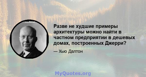 Разве не худшие примеры архитектуры можно найти в частном предприятии в дешевых домах, построенных Джерри?