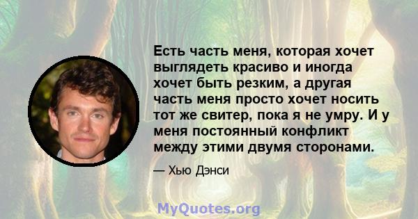 Есть часть меня, которая хочет выглядеть красиво и иногда хочет быть резким, а другая часть меня просто хочет носить тот же свитер, пока я не умру. И у меня постоянный конфликт между этими двумя сторонами.