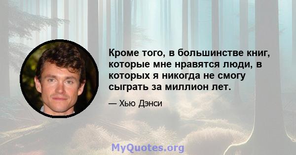 Кроме того, в большинстве книг, которые мне нравятся люди, в которых я никогда не смогу сыграть за миллион лет.