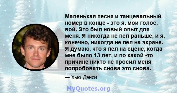 Маленькая песня и танцевальный номер в конце - это я, мой голос, вой. Это был новый опыт для меня. Я никогда не пел раньше, и я, конечно, никогда не пел на экране. Я думаю, что я пел на сцене, когда мне было 13 лет, и