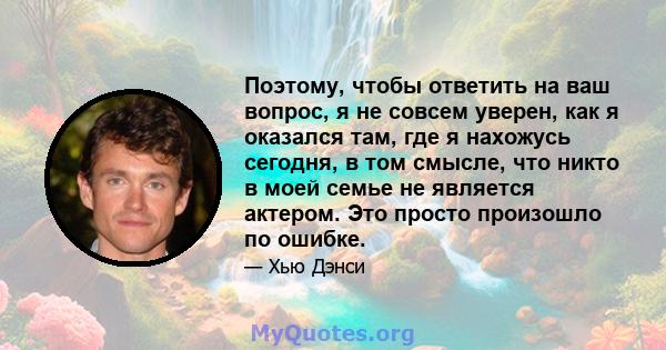 Поэтому, чтобы ответить на ваш вопрос, я не совсем уверен, как я оказался там, где я нахожусь сегодня, в том смысле, что никто в моей семье не является актером. Это просто произошло по ошибке.