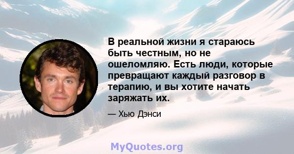 В реальной жизни я стараюсь быть честным, но не ошеломляю. Есть люди, которые превращают каждый разговор в терапию, и вы хотите начать заряжать их.