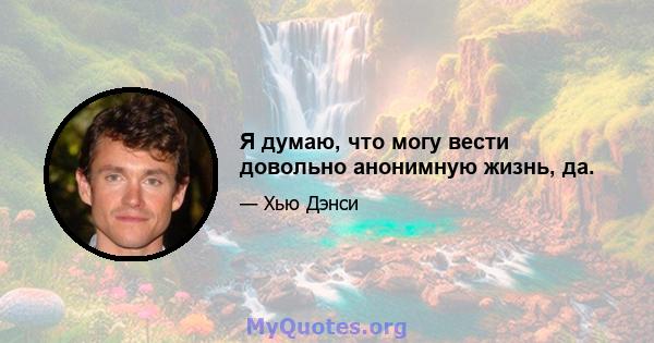 Я думаю, что могу вести довольно анонимную жизнь, да.