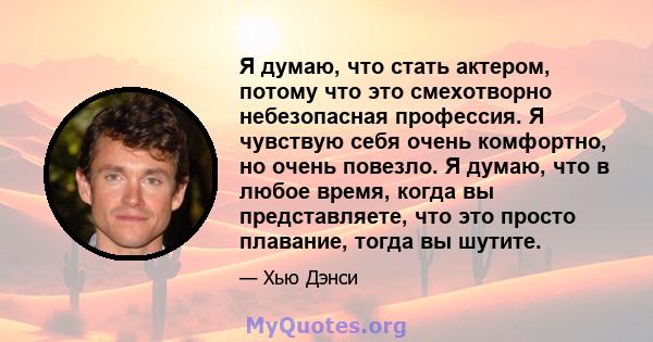 Я думаю, что стать актером, потому что это смехотворно небезопасная профессия. Я чувствую себя очень комфортно, но очень повезло. Я думаю, что в любое время, когда вы представляете, что это просто плавание, тогда вы