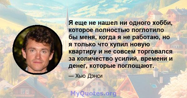 Я еще не нашел ни одного хобби, которое полностью поглотило бы меня, когда я не работаю, но я только что купил новую квартиру и не совсем торговался за количество усилий, времени и денег, которые поглощают.