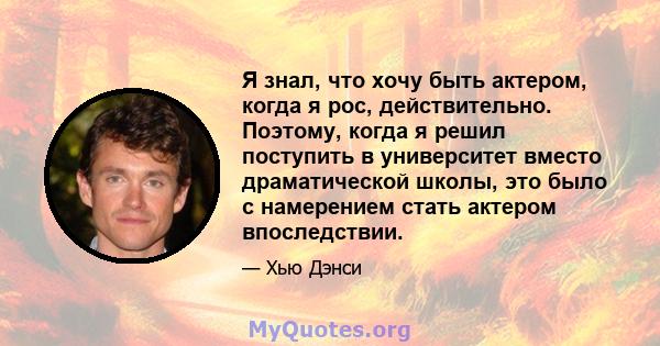 Я знал, что хочу быть актером, когда я рос, действительно. Поэтому, когда я решил поступить в университет вместо драматической школы, это было с намерением стать актером впоследствии.