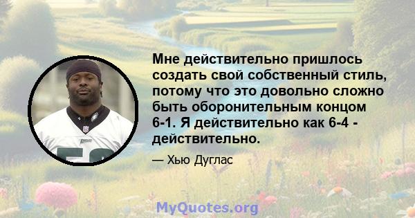 Мне действительно пришлось создать свой собственный стиль, потому что это довольно сложно быть оборонительным концом 6-1. Я действительно как 6-4 - действительно.