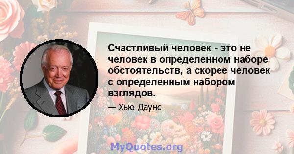 Счастливый человек - это не человек в определенном наборе обстоятельств, а скорее человек с определенным набором взглядов.