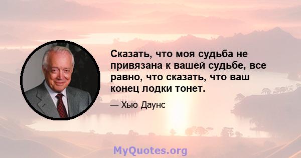 Сказать, что моя судьба не привязана к вашей судьбе, все равно, что сказать, что ваш конец лодки тонет.