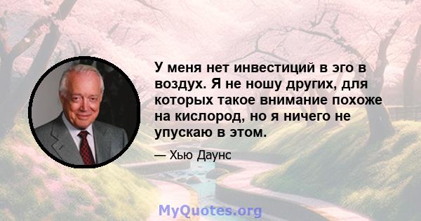 У меня нет инвестиций в эго в воздух. Я не ношу других, для которых такое внимание похоже на кислород, но я ничего не упускаю в этом.