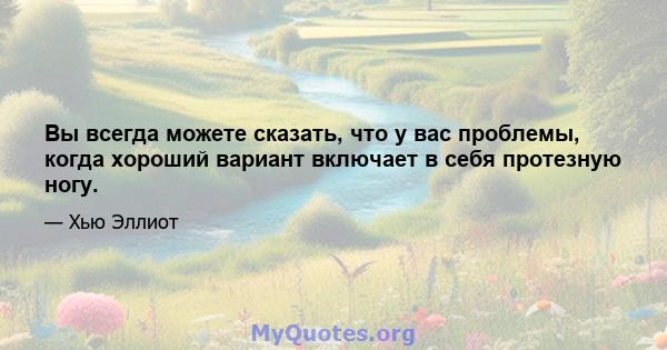 Вы всегда можете сказать, что у вас проблемы, когда хороший вариант включает в себя протезную ногу.