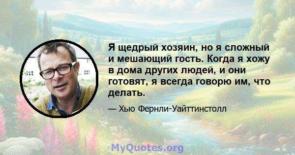 Я щедрый хозяин, но я сложный и мешающий гость. Когда я хожу в дома других людей, и они готовят, я всегда говорю им, что делать.