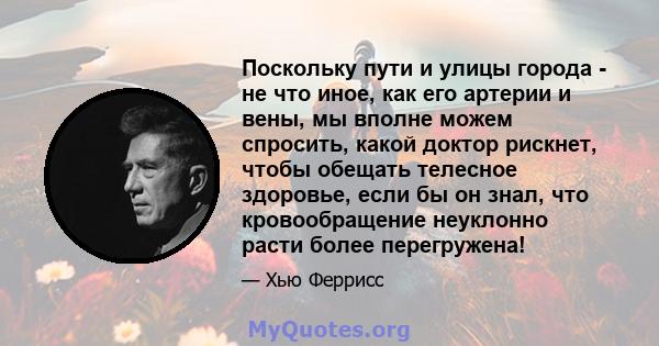 Поскольку пути и улицы города - не что иное, как его артерии и вены, мы вполне можем спросить, какой доктор рискнет, чтобы обещать телесное здоровье, если бы он знал, что кровообращение неуклонно расти более перегружена!