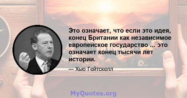 Это означает, что если это идея, конец Британии как независимое европейское государство ... это означает конец тысячи лет истории.