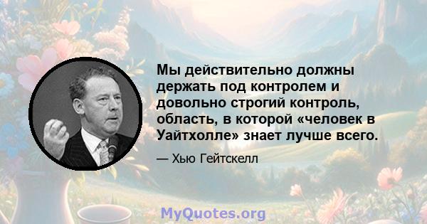 Мы действительно должны держать под контролем и довольно строгий контроль, область, в которой «человек в Уайтхолле» знает лучше всего.