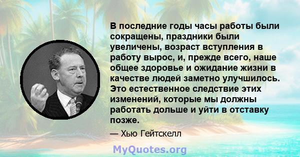 В последние годы часы работы были сокращены, праздники были увеличены, возраст вступления в работу вырос, и, прежде всего, наше общее здоровье и ожидание жизни в качестве людей заметно улучшилось. Это естественное