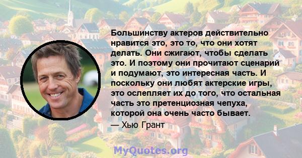 Большинству актеров действительно нравится это, это то, что они хотят делать. Они сжигают, чтобы сделать это. И поэтому они прочитают сценарий и подумают, это интересная часть. И поскольку они любят актерские игры, это