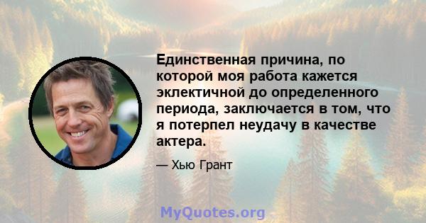 Единственная причина, по которой моя работа кажется эклектичной до определенного периода, заключается в том, что я потерпел неудачу в качестве актера.