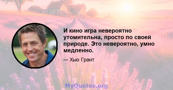 И кино игра невероятно утомительна, просто по своей природе. Это невероятно, умно медленно.