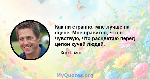 Как ни странно, мне лучше на сцене. Мне нравится, что я чувствую, что расцветаю перед целой кучей людей.