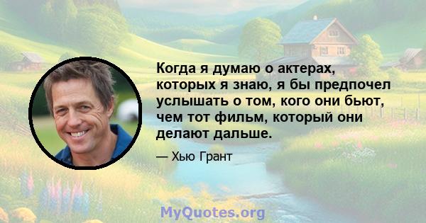 Когда я думаю о актерах, которых я знаю, я бы предпочел услышать о том, кого они бьют, чем тот фильм, который они делают дальше.