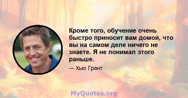 Кроме того, обучение очень быстро приносит вам домой, что вы на самом деле ничего не знаете. Я не понимал этого раньше.