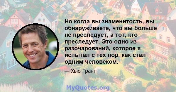 Но когда вы знаменитость, вы обнаруживаете, что вы больше не преследует, а тот, кто преследует. Это одно из разочарований, которое я испытал с тех пор, как стал одним человеком.