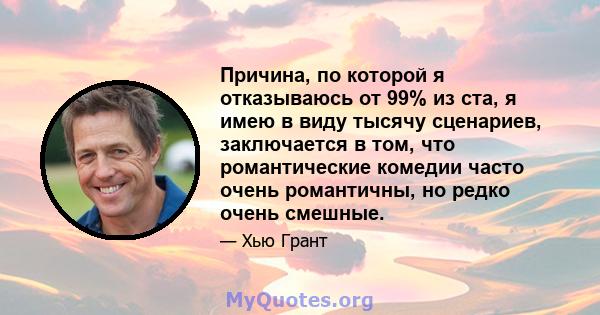 Причина, по которой я отказываюсь от 99% из ста, я имею в виду тысячу сценариев, заключается в том, что романтические комедии часто очень романтичны, но редко очень смешные.