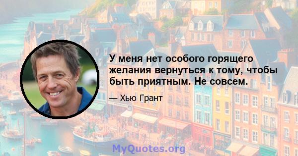 У меня нет особого горящего желания вернуться к тому, чтобы быть приятным. Не совсем.