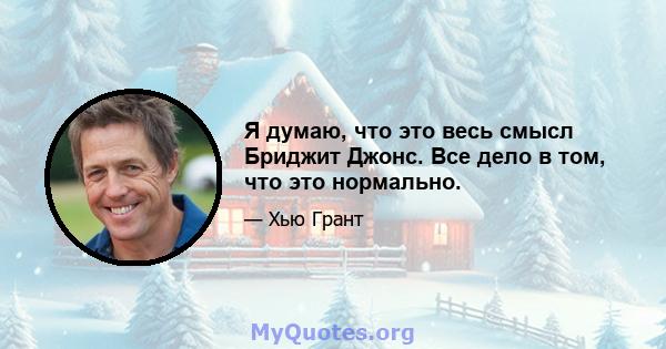 Я думаю, что это весь смысл Бриджит Джонс. Все дело в том, что это нормально.