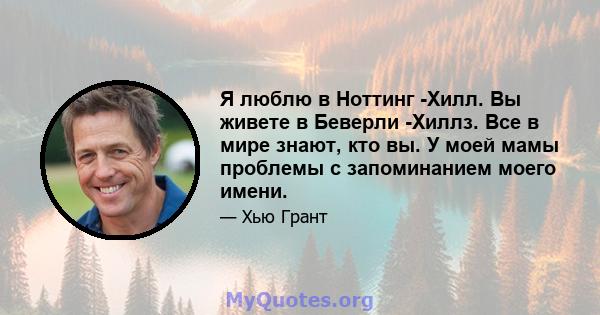 Я люблю в Ноттинг -Хилл. Вы живете в Беверли -Хиллз. Все в мире знают, кто вы. У моей мамы проблемы с запоминанием моего имени.