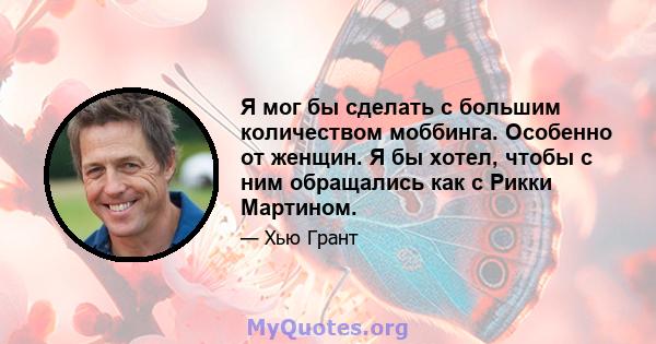 Я мог бы сделать с большим количеством моббинга. Особенно от женщин. Я бы хотел, чтобы с ним обращались как с Рикки Мартином.