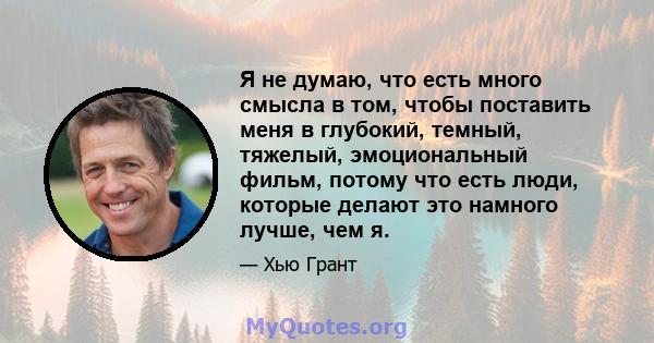 Я не думаю, что есть много смысла в том, чтобы поставить меня в глубокий, темный, тяжелый, эмоциональный фильм, потому что есть люди, которые делают это намного лучше, чем я.