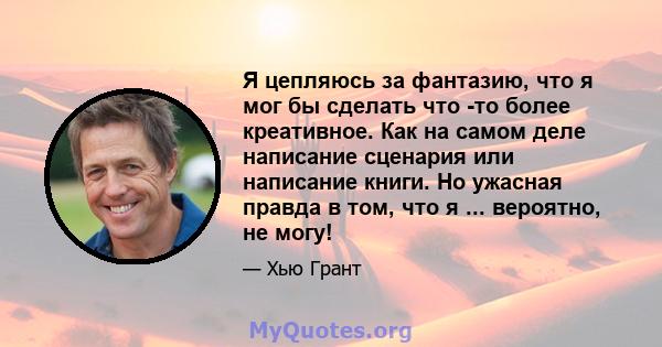 Я цепляюсь за фантазию, что я мог бы сделать что -то более креативное. Как на самом деле написание сценария или написание книги. Но ужасная правда в том, что я ... вероятно, не могу!