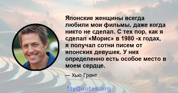 Японские женщины всегда любили мои фильмы, даже когда никто не сделал. С тех пор, как я сделал «Морис» в 1980 -х годах, я получал сотни писем от японских девушек. У них определенно есть особое место в моем сердце.