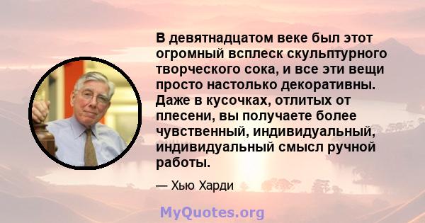 В девятнадцатом веке был этот огромный всплеск скульптурного творческого сока, и все эти вещи просто настолько декоративны. Даже в кусочках, отлитых от плесени, вы получаете более чувственный, индивидуальный,