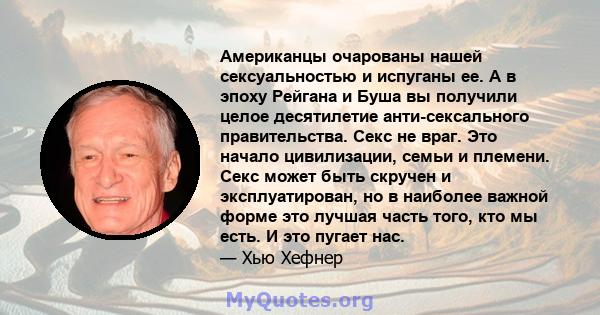 Американцы очарованы нашей сексуальностью и испуганы ее. А в эпоху Рейгана и Буша вы получили целое десятилетие анти-сексального правительства. Секс не враг. Это начало цивилизации, семьи и племени. Секс может быть